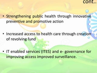 cont..
• Strengthening public health through innovative
preventive and promotive action
• Increased access to health care through creation
of revolving fund
• IT enabled services (ITES) and e- governance for
improving access improved surveillance.
 