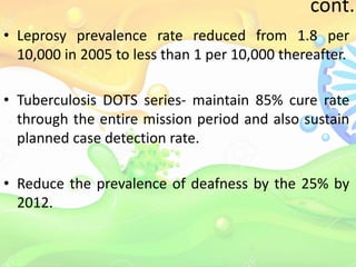 cont..
• Leprosy prevalence rate reduced from 1.8 per
10,000 in 2005 to less than 1 per 10,000 thereafter.
• Tuberculosis DOTS series- maintain 85% cure rate
through the entire mission period and also sustain
planned case detection rate.
• Reduce the prevalence of deafness by the 25% by
2012.
 