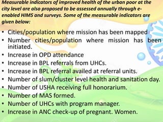 Measurable indicators of improved health of the urban poor at the
city level are also proposed to be assessed annually through e-
enabled HIMS and surveys. Some of the measurable indicators are
given below:
• Cities/population where mission has been mapped
• Number cities/population where mission has been
initiated.
• Increase in OPD attendance
• Increase in BPL referrals from UHCs.
• Increase in BPL referral availed at referral units.
• Number of slum/cluster level health and sanitation day.
• Number of USHA receiving full honorarium.
• Number of MAS formed.
• Number of UHCs with program manager.
• Increase in ANC check-up of pregnant. Women.
 