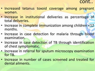 cont..
• Increased tetanus toxoid coverage among pregnant
women.
• Increase in institutional deliveries as percentage of
total deliveries.
• Increase in complete immunization among children <12
months.
• Increase in case detection for malaria through blood
examination.
• Increase in case detection of TB through identification
of chest symptomatic.
• Increase in referral for sputum microscopy examination
for TB.
• Increase in number of cases screened and treated for
dental ailments.
 