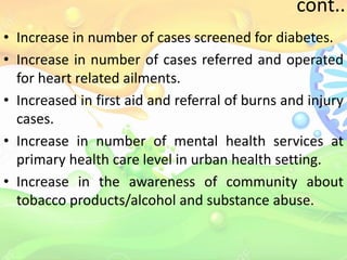 cont..
• Increase in number of cases screened for diabetes.
• Increase in number of cases referred and operated
for heart related ailments.
• Increased in first aid and referral of burns and injury
cases.
• Increase in number of mental health services at
primary health care level in urban health setting.
• Increase in the awareness of community about
tobacco products/alcohol and substance abuse.
 
