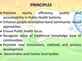 PRINCIPLES
 Promote equity, efficiency, quality and
accountability in Public Health Systems.
 Enhance people orientation band community- based
approaches.
 Ensure Public health focus.
 Recognize value of traditional knowledge base of
communities.
 Promote new innovations, methods and process
development.
 Decentralize and involve local bodies.
 