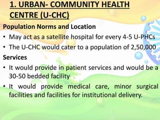 1. URBAN- COMMUNITY HEALTH
CENTRE (U-CHC)
Population Norms and Location
• May act as a satellite hospital for every 4-5 U-PHCs
• The U-CHC would cater to a population of 2,50,000
Services
• It would provide in patient services and would be a
30-50 bedded facility
• It would provide medical care, minor surgical
facilities and facilities for institutional delivery.
 
