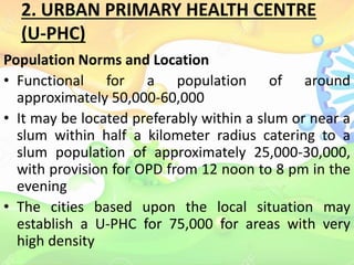 2. URBAN PRIMARY HEALTH CENTRE
(U-PHC)
Population Norms and Location
• Functional for a population of around
approximately 50,000-60,000
• It may be located preferably within a slum or near a
slum within half a kilometer radius catering to a
slum population of approximately 25,000-30,000,
with provision for OPD from 12 noon to 8 pm in the
evening
• The cities based upon the local situation may
establish a U-PHC for 75,000 for areas with very
high density
 