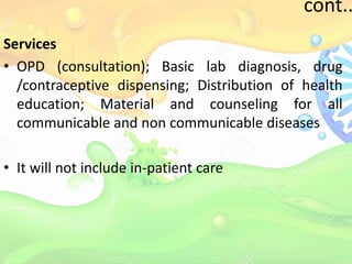 cont..
Services
• OPD (consultation); Basic lab diagnosis, drug
/contraceptive dispensing; Distribution of health
education; Material and counseling for all
communicable and non communicable diseases
• It will not include in-patient care
 