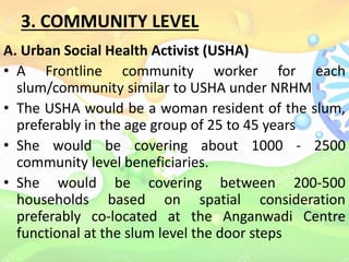 3. COMMUNITY LEVEL
A. Urban Social Health Activist (USHA)
• A Frontline community worker for each
slum/community similar to USHA under NRHM
• The USHA would be a woman resident of the slum,
preferably in the age group of 25 to 45 years
• She would be covering about 1000 - 2500
community level beneficiaries.
• She would be covering between 200-500
households based on spatial consideration
preferably co-located at the Anganwadi Centre
functional at the slum level the door steps
 