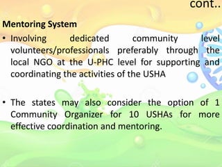 cont..
Mentoring System
• Involving dedicated community level
volunteers/professionals preferably through the
local NGO at the U-PHC level for supporting and
coordinating the activities of the USHA
• The states may also consider the option of 1
Community Organizer for 10 USHAs for more
effective coordination and mentoring.
 