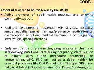 cont..
Essential services to be rendered by the USHA
• Active promoter of good health practices and enjoying
community support
• Facilitate awareness on essential RCH services, sexuality,
gender equality, age at marriage/pregnancy; motivation on
contraception adoption, medical termination of pregnancy,
sterilization, spacing methods
• Early registration of pregnancies, pregnancy care, clean and
safe delivery, nutritional care during pregnancy, identification
of danger signs during pregnancy; counseling on
immunization, ANC, PNC etc. act as a depot holder for
essential provisions like Oral Re-hydration Therapy (ORS), Iron
Folic Acid Tablet (IFA), chloroquine, Oral Pills & Condoms, etc.
 