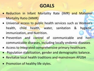 GOALS
 Reduction in Infant Mortality Rate (IMR) and Maternal
Mortality Ratio (MMR)
 Universal access to public health services such as Women’s
health, child health, water, sanitation & hygiene,
immunization, and Nutrition.
 Prevention and control of communicable and non-
communicable diseases, including locally endemic diseases
 Access to integrated comprehensive primary healthcare.
 Population stabilization, gender and demographic balance.
 Revitalize local health traditions and mainstream AYUSH
 Promotion of healthy life styles.
 