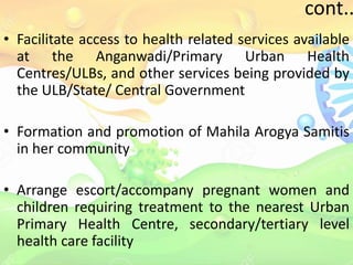 cont..
• Facilitate access to health related services available
at the Anganwadi/Primary Urban Health
Centres/ULBs, and other services being provided by
the ULB/State/ Central Government
• Formation and promotion of Mahila Arogya Samitis
in her community
• Arrange escort/accompany pregnant women and
children requiring treatment to the nearest Urban
Primary Health Centre, secondary/tertiary level
health care facility
 