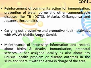 cont..
• Reinforcement of community action for immunization,
prevention of water borne and other communicable
diseases like TB (DOTS), Malaria, Chikungunya and
Japanese Encephalitis
• Carrying out preventive and promotive health activities
with AWW/ Mahila Arogya Samiti.
• Maintenance of necessary information and records
about births & deaths, immunization, antenatal
services in her assigned locality as also about any
unusual health problem or disease outbreak in the
slum and share it with the ANM in charge of the area.
 