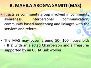 B. MAHILA AROGYA SAMITI (MAS)
• It acts as community group involved in community
awareness, interpersonal communication,
community based monitoring and linkages with the
services and referral
• The MAS may cover around 50- 100 households
(HHs) with an elected Chairperson and a Treasurer
supported by an USHA Link worker
 