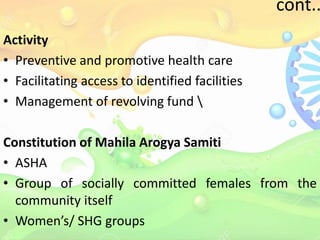 cont..
Activity
• Preventive and promotive health care
• Facilitating access to identified facilities
• Management of revolving fund 
Constitution of Mahila Arogya Samiti
• ASHA
• Group of socially committed females from the
community itself
• Women’s/ SHG groups
 