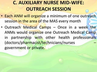 C. AUXILIARY NURSE MID-WIFE:
OUTREACH SESSION
• Each ANM will organize a minimum of one outreach
session in the area of the MAS every month
• Outreach Medical Camps – Once in a week the
ANMs would organize one Outreach Medical Camp
in partnership with other health professionals
(doctors/pharmacist/technicians/nurses –
government or private.
 