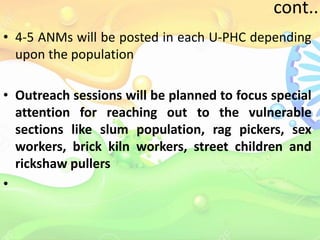 cont..
• 4-5 ANMs will be posted in each U-PHC depending
upon the population
• Outreach sessions will be planned to focus special
attention for reaching out to the vulnerable
sections like slum population, rag pickers, sex
workers, brick kiln workers, street children and
rickshaw pullers
•
 