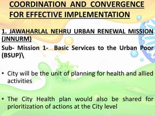 COORDINATION AND CONVERGENCE
FOR EFFECTIVE IMPLEMENTATION
1. JAWAHARLAL NEHRU URBAN RENEWAL MISSION
(JNNURM)
Sub- Mission 1- Basic Services to the Urban Poor
(BSUP)
• City will be the unit of planning for health and allied
activities
• The City Health plan would also be shared for
prioritization of actions at the City level
 