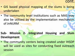 cont..
• GIS based physical mapping of the slums is being
undertaken
• The community level institutions such as MAS may
also be utilized by the implementation mechanism
of JnNURM
Sub- Mission 2- Integrated Housing and Slum
Development
• The community centers being created under IHSDP
will be used as sites for conducting fixed outreach
session
 