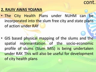 cont..
2. RAJIV AWAS YOJANA
• The City Health Plans under NUHM can be
incorporated into the slum free city and state plans
of action under RAY
• GIS based physical mapping of the slums and the
spatial representation of the socio-economic
profile of slums (Slum MIS) is being undertaken
under RAY. This will also be useful for development
of city health plans
 