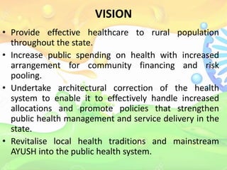 VISION
• Provide effective healthcare to rural population
throughout the state.
• Increase public spending on health with increased
arrangement for community financing and risk
pooling.
• Undertake architectural correction of the health
system to enable it to effectively handle increased
allocations and promote policies that strengthen
public health management and service delivery in the
state.
• Revitalise local health traditions and mainstream
AYUSH into the public health system.
 