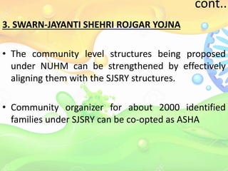 cont..
3. SWARN-JAYANTI SHEHRI ROJGAR YOJNA
• The community level structures being proposed
under NUHM can be strengthened by effectively
aligning them with the SJSRY structures.
• Community organizer for about 2000 identified
families under SJSRY can be co-opted as ASHA
 