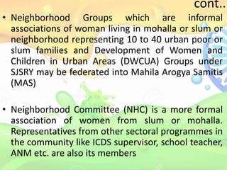 cont..
• Neighborhood Groups which are informal
associations of woman living in mohalla or slum or
neighborhood representing 10 to 40 urban poor or
slum families and Development of Women and
Children in Urban Areas (DWCUA) Groups under
SJSRY may be federated into Mahila Arogya Samitis
(MAS)
• Neighborhood Committee (NHC) is a more formal
association of women from slum or mohalla.
Representatives from other sectoral programmes in
the community like ICDS supervisor, school teacher,
ANM etc. are also its members
 