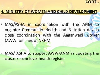cont..
4. MINISTRY OF WOMEN AND CHILD DEVELOPMENT
• MAS/ASHA in coordination with the ANM to
organize Community Health and Nutrition day in
close coordination with the Anganwadi worker
(AWW) on lines of NRHM
• MAS/ ASHA to support AWW/ANM in updating the
cluster/ slum level health register
 