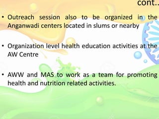 cont..
• Outreach session also to be organized in the
Anganwadi centers located in slums or nearby
• Organization level health education activities at the
AW Centre
• AWW and MAS to work as a team for promoting
health and nutrition related activities.
 