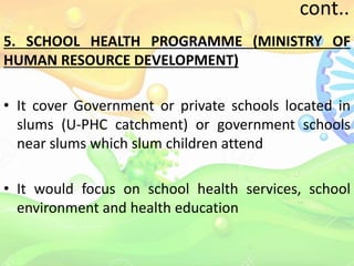 cont..
5. SCHOOL HEALTH PROGRAMME (MINISTRY OF
HUMAN RESOURCE DEVELOPMENT)
• It cover Government or private schools located in
slums (U-PHC catchment) or government schools
near slums which slum children attend
• It would focus on school health services, school
environment and health education
 