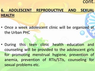 cont..
6. ADOLESCENT REPRODUCTIVE AND SEXUAL
HEALTH
• Once a week adolescent clinic will be organized at
the Urban PHC
• During this teen clinic health education and
counseling will be provided to the adolescent girls
for promoting menstrual hygiene, prevention of
anemia, prevention of RTIs/STIs, counseling for
sexual problems etc.
 
