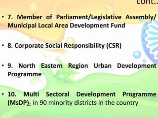 cont..
• 7. Member of Parliament/Legislative Assembly/
Municipal Local Area Development Fund
• 8. Corporate Social Responsibility (CSR)
• 9. North Eastern Region Urban Development
Programme
• 10. Multi Sectoral Development Programme
(MsDP)- in 90 minority districts in the country
 
