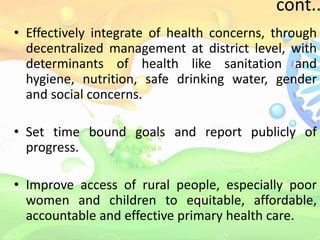cont..
• Effectively integrate of health concerns, through
decentralized management at district level, with
determinants of health like sanitation and
hygiene, nutrition, safe drinking water, gender
and social concerns.
• Set time bound goals and report publicly of
progress.
• Improve access of rural people, especially poor
women and children to equitable, affordable,
accountable and effective primary health care.
 