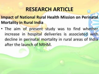 RESEARCH ARTICLE
Impact of National Rural Health Mission on Perinatal
Mortality in Rural India
• The aim of present study was to find whether
increase in hospital deliveries is associated with
decline in perinatal mortality in rural areas of India
after the launch of NRHM.
 