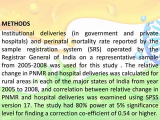 METHODS
Institutional deliveries (in government and private
hospitals) and perinatal mortality rate reported by the
sample registration system (SRS) operated by the
Registrar General of India on a representative sample
from 2005-2008 was used for this study . The relative
change in PNMR and hospital deliveries was calculated for
rural areas in each of the major states of India from year
2005 to 2008, and correlation between relative change in
PNMR and hospital deliveries was examined using SPSS
version 17. The study had 80% power at 5% significance
level for finding a correction co-efficient of 0.54 or higher.
 