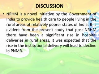 DISCUSSION
• NRHM is a novel initiative by the Government of
India to provide health care to people living in the
rural areas of relatively poorer states of India. It is
evident from the present study that post NRHM
there have been a significant rise in hospital
deliveries in rural areas. It was expected that the
rise in the institutional delivery will lead to decline
in PNMR.
 