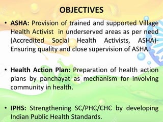 OBJECTIVES
• ASHA: Provision of trained and supported Village
Health Activist in underserved areas as per need
(Accredited Social Health Activists, ASHA)-
Ensuring quality and close supervision of ASHA.
• Health Action Plan: Preparation of health action
plans by panchayat as mechanism for involving
community in health.
• IPHS: Strengthening SC/PHC/CHC by developing
Indian Public Health Standards.
 