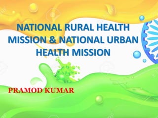NATIONAL RURAL HEALTH
MISSION & NATIONAL URBAN
HEALTH MISSION
PRAMOD KUMAR
 