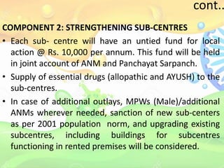 cont..
COMPONENT 2: STRENGTHENING SUB-CENTRES
• Each sub- centre will have an untied fund for local
action @ Rs. 10,000 per annum. This fund will be held
in joint account of ANM and Panchayat Sarpanch.
• Supply of essential drugs (allopathic and AYUSH) to the
sub-centres.
• In case of additional outlays, MPWs (Male)/additional
ANMs wherever needed, sanction of new sub-centers
as per 2001 population norm, and upgrading existing
subcentres, including buildings for subcentres
functioning in rented premises will be considered.
 