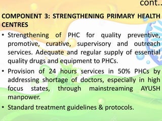cont..
COMPONENT 3: STRENGTHENING PRIMARY HEALTH
CENTRES
• Strengthening of PHC for quality preventive,
promotive, curative, supervisory and outreach
services. Adequate and regular supply of essential
quality drugs and equipment to PHCs.
• Provision of 24 hours services in 50% PHCs by
addressing shortage of doctors, especially in high
focus states, through mainstreaming AYUSH
manpower.
• Standard treatment guidelines & protocols.
 