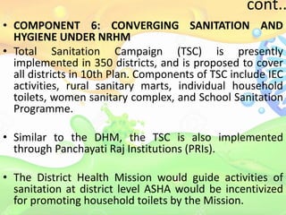 cont..
• COMPONENT 6: CONVERGING SANITATION AND
HYGIENE UNDER NRHM
• Total Sanitation Campaign (TSC) is presently
implemented in 350 districts, and is proposed to cover
all districts in 10th Plan. Components of TSC include IEC
activities, rural sanitary marts, individual household
toilets, women sanitary complex, and School Sanitation
Programme.
• Similar to the DHM, the TSC is also implemented
through Panchayati Raj Institutions (PRIs).
• The District Health Mission would guide activities of
sanitation at district level ASHA would be incentivized
for promoting household toilets by the Mission.
 
