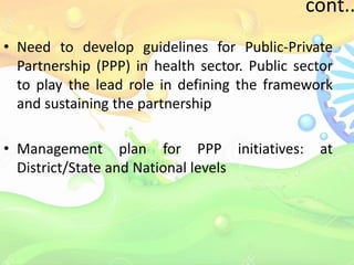 cont..
• Need to develop guidelines for Public-Private
Partnership (PPP) in health sector. Public sector
to play the lead role in defining the framework
and sustaining the partnership
• Management plan for PPP initiatives: at
District/State and National levels
 