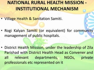 NATIONAL RURAL HEALTH MISSION -
INSTITUTIONAL MECHANISM
• Village Health & Sanitation Samiti.
• Rogi Kalyan Samiti (or equivalent) for community
management of public hospitals.
• District Health Mission, under the leadership of Zila
Parishad with District Health Head as Convener and
all relevant departments, NGOs, private
professionals etc represented on it
 