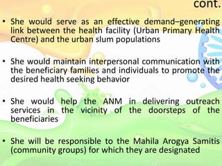 cont..
• She would serve as an effective demand–generating
link between the health facility (Urban Primary Health
Centre) and the urban slum populations
• She would maintain interpersonal communication with
the beneficiary families and individuals to promote the
desired health seeking behavior
• She would help the ANM in delivering outreach
services in the vicinity of the doorsteps of the
beneficiaries
• She will be responsible to the Mahila Arogya Samitis
(community groups) for which they are designated
 
