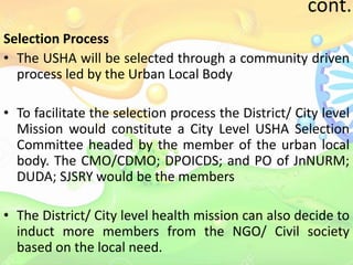 cont..
Selection Process
• The USHA will be selected through a community driven
process led by the Urban Local Body
• To facilitate the selection process the District/ City level
Mission would constitute a City Level USHA Selection
Committee headed by the member of the urban local
body. The CMO/CDMO; DPOICDS; and PO of JnNURM;
DUDA; SJSRY would be the members
• The District/ City level health mission can also decide to
induct more members from the NGO/ Civil society
based on the local need.
 