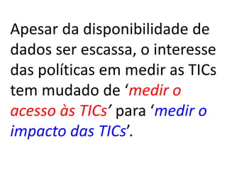 Apesar da disponibilidade de
dados ser escassa, o interesse
das políticas em medir as TICs
tem mudado de ‘medir o
acesso às TICs’ para ‘medir o
impacto das TICs’.
 