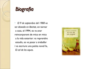 BiografiaBiografia
• El 9 de septembre del 1988 va
ser deixada en libertat, en tornar
a casa, el 1994, es va anar
reincorporant de mica en mica
a la vida exterior: va reprendre
estudis, es va posar a treballar
i va escriure una petita novel·la,
 El cel de les oques.
 
