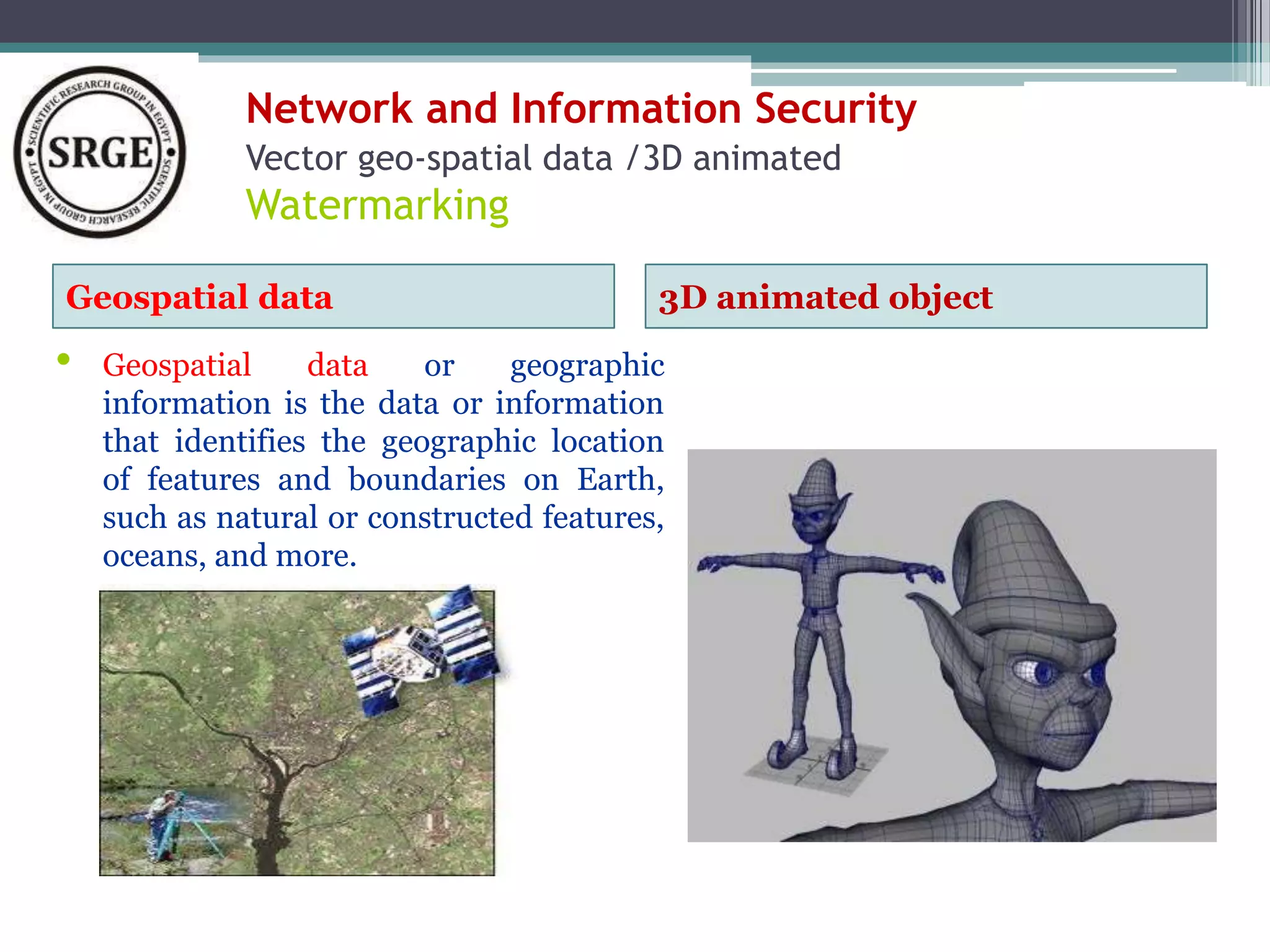 Network and Information Security 
Vector geo-spatial data /3D animated 
Watermarking 
Geospatial data 3D animated object 
• Geospatial data or geographic 
information is the data or information 
that identifies the geographic location 
of features and boundaries on Earth, 
such as natural or constructed features, 
oceans, and more. 
 