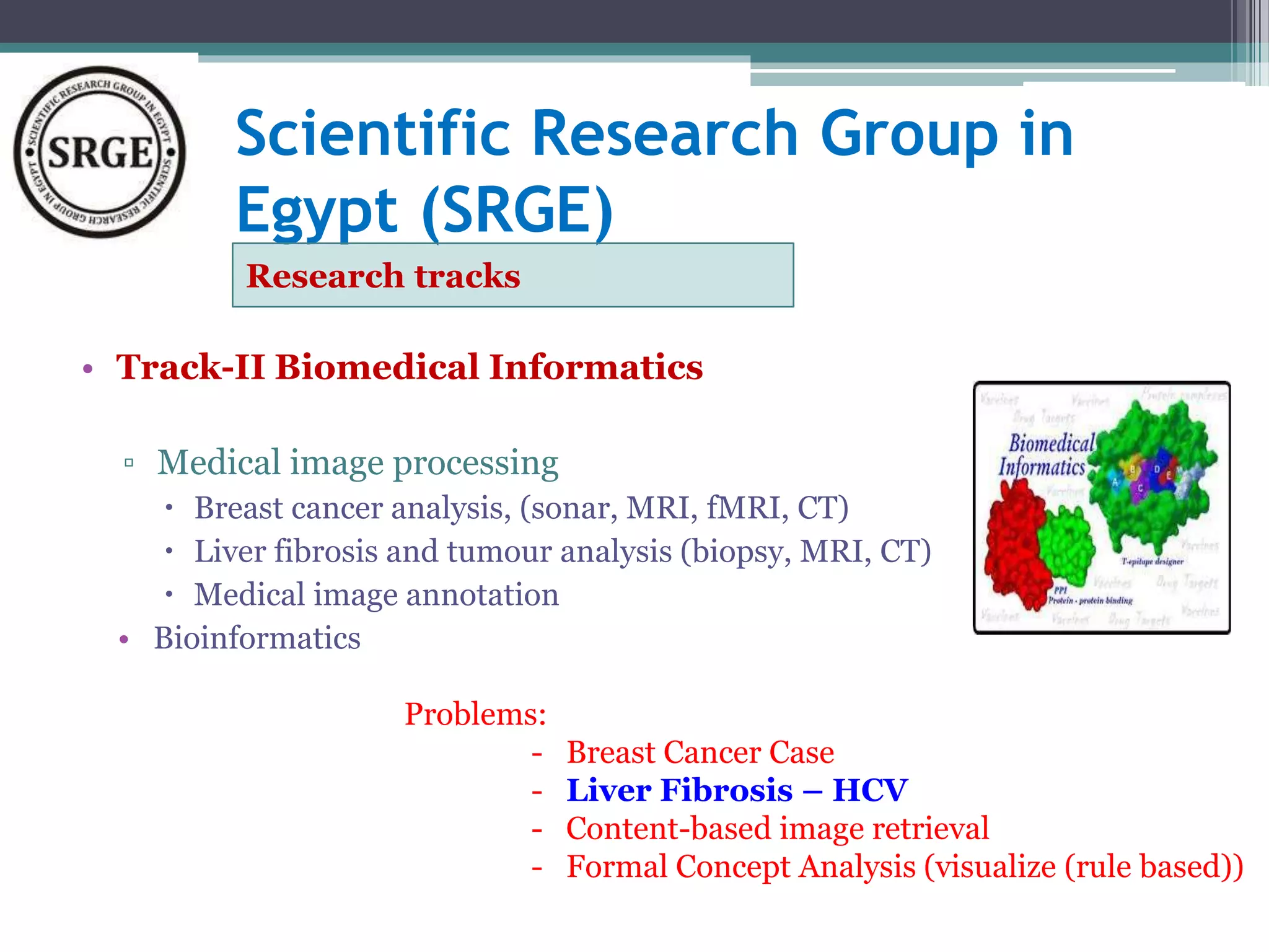 Scientific Research Group in 
Egypt (SRGE) 
Research tracks 
• Track-II Biomedical Informatics 
▫ Medical image processing 
 Breast cancer analysis, (sonar, MRI, fMRI, CT) 
 Liver fibrosis and tumour analysis (biopsy, MRI, CT) 
 Medical image annotation 
• Bioinformatics 
Problems: 
- Breast Cancer Case 
- Liver Fibrosis – HCV 
- Content-based image retrieval 
- Formal Concept Analysis (visualize (rule based)) 
 