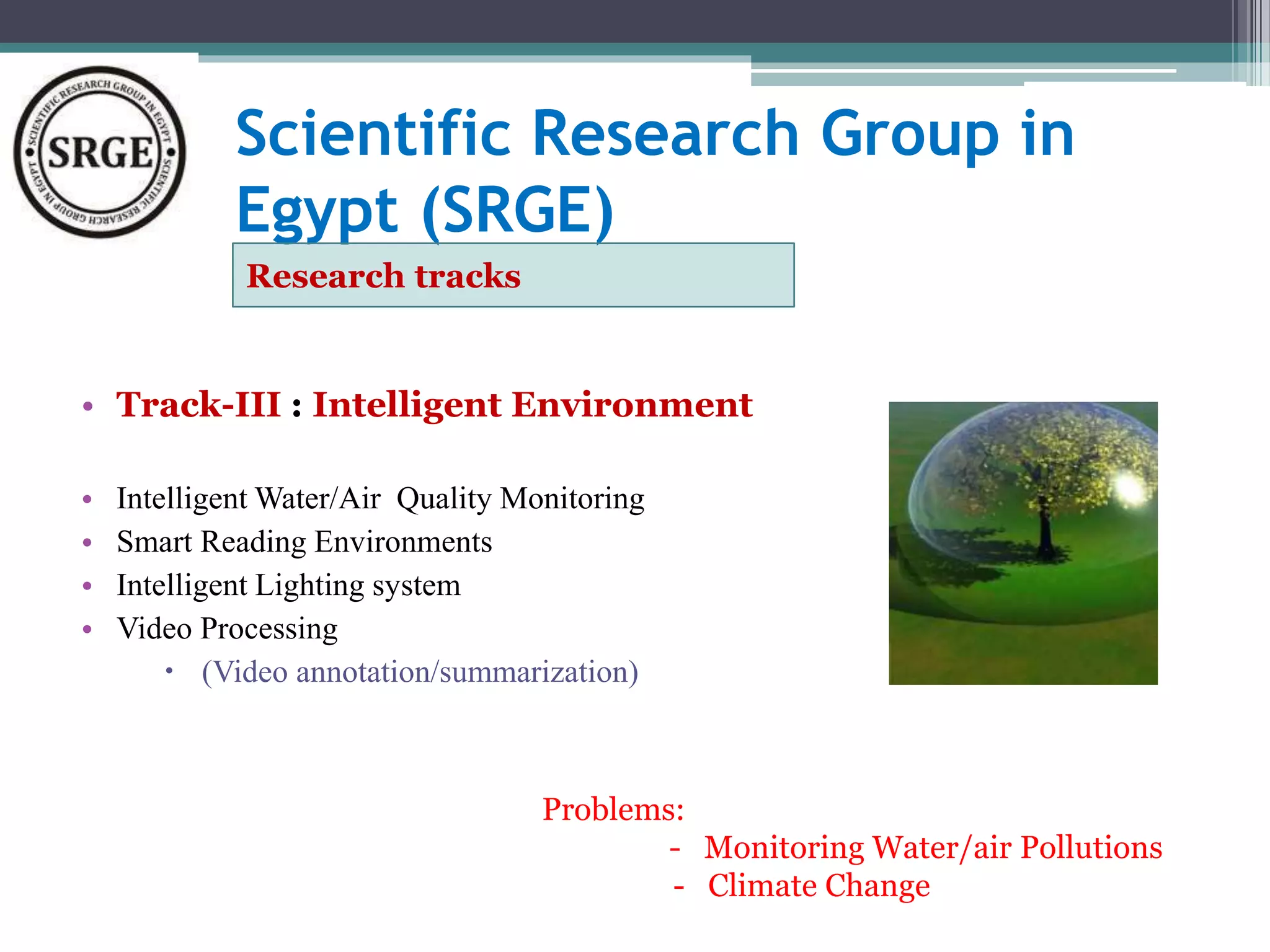Scientific Research Group in 
Egypt (SRGE) 
Research tracks 
• Track-III : Intelligent Environment 
• Intelligent Water/Air Quality Monitoring 
• Smart Reading Environments 
• Intelligent Lighting system 
• Video Processing 
 (Video annotation/summarization) 
Problems: 
- Monitoring Water/air Pollutions 
- Climate Change 
 