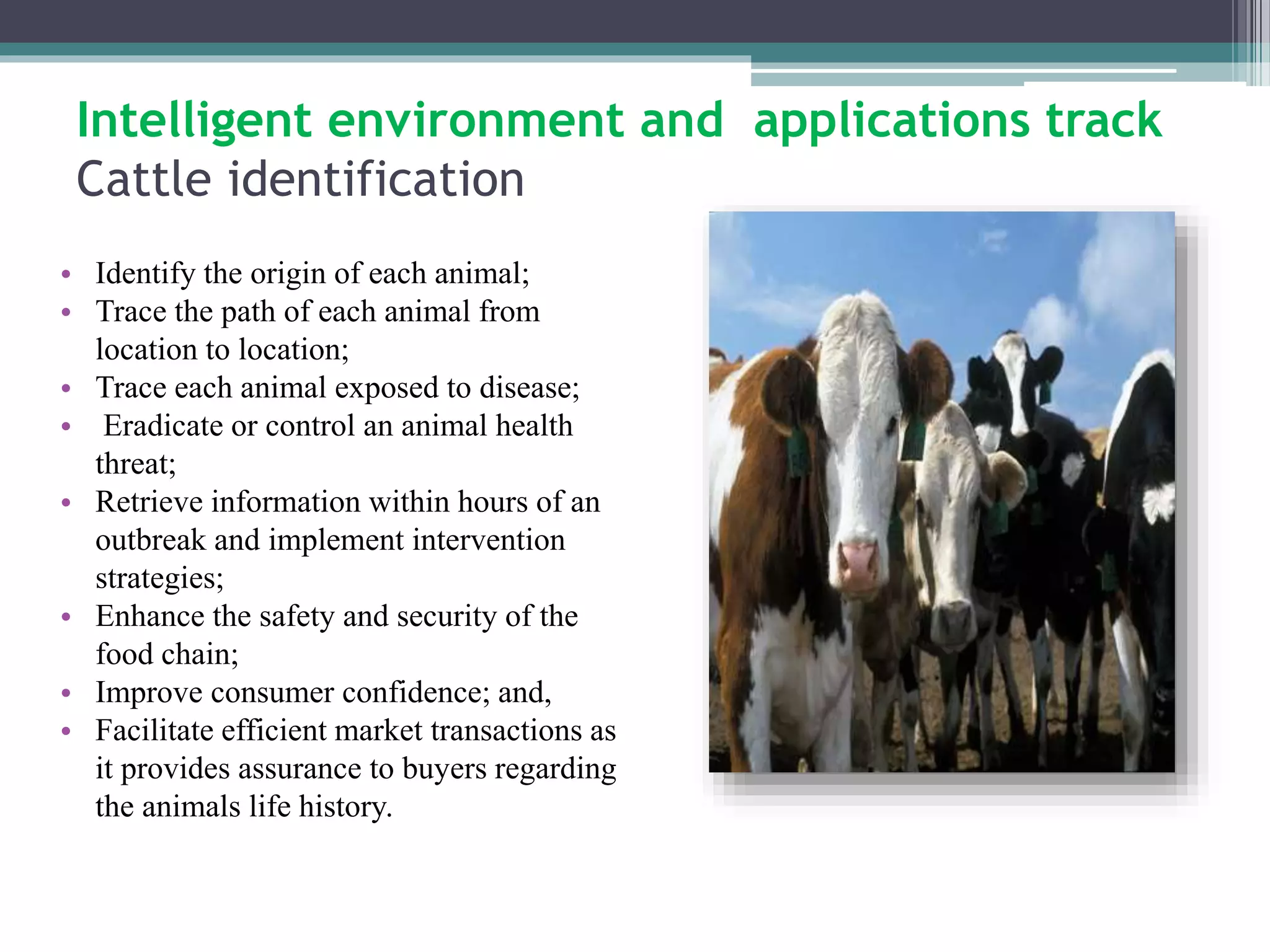 Intelligent environment and applications track 
Cattle identification 
• Identify the origin of each animal; 
• Trace the path of each animal from 
location to location; 
• Trace each animal exposed to disease; 
• Eradicate or control an animal health 
threat; 
• Retrieve information within hours of an 
outbreak and implement intervention 
strategies; 
• Enhance the safety and security of the 
food chain; 
• Improve consumer confidence; and, 
• Facilitate efficient market transactions as 
it provides assurance to buyers regarding 
the animals life history. 
 
