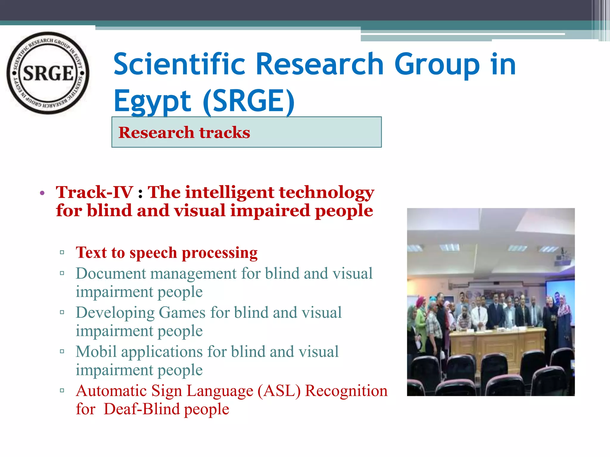 Scientific Research Group in 
Egypt (SRGE) 
Research tracks 
• Track-IV : The intelligent technology 
for blind and visual impaired people 
▫ Text to speech processing 
▫ Document management for blind and visual 
impairment people 
▫ Developing Games for blind and visual 
impairment people 
▫ Mobil applications for blind and visual 
impairment people 
▫ Automatic Sign Language (ASL) Recognition 
for Deaf-Blind people 
 
